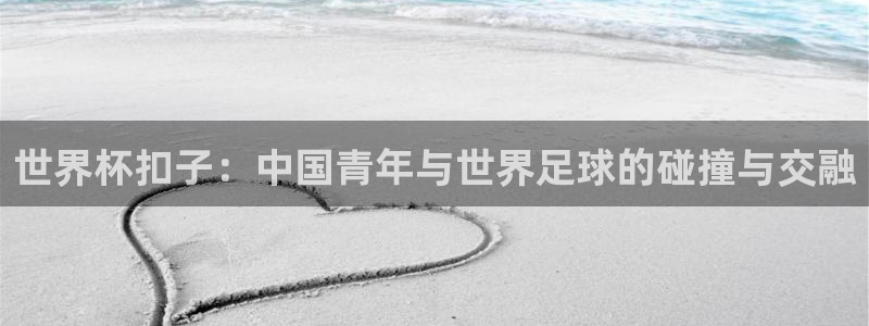 2026世界杯赛程时间表最新:世界杯扣子:中国青年与世界足球的碰撞与交融